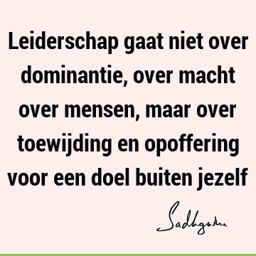 Leiderschap gaat niet over dominantie, over macht over mensen, maar over toewijding en opoffering voor een doel buiten