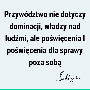 Przywództwo nie dotyczy dominacji, władzy nad ludźmi, ale poświęcenia i poświęcenia dla sprawy poza sobą