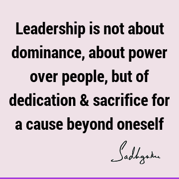 Leadership is not about dominance, about power over people, but of dedication & sacrifice for a cause beyond