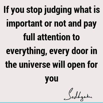 If you stop judging what is important or not and pay full attention to everything, every door in the universe will open for