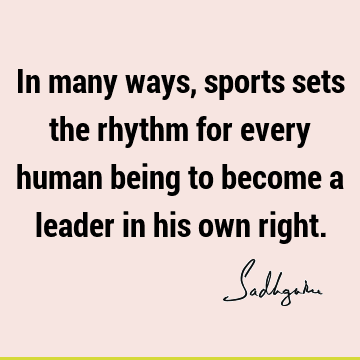In many ways, sports sets the rhythm for every human being to become a leader in his own