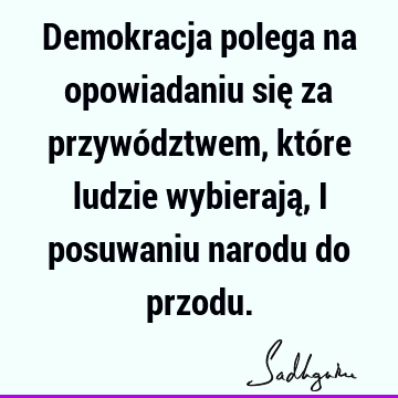 Demokracja polega na opowiadaniu się za przywództwem, które ludzie wybierają, i posuwaniu narodu do