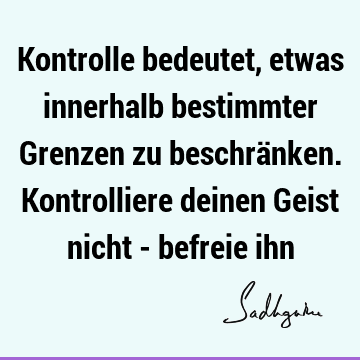 Kontrolle bedeutet, etwas innerhalb bestimmter Grenzen zu beschränken. Kontrolliere deinen Geist nicht - befreie