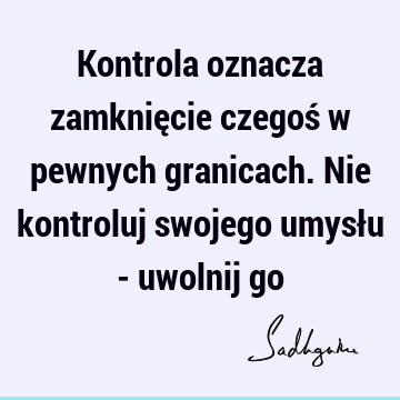 Kontrola oznacza zamknięcie czegoś w pewnych granicach. Nie kontroluj swojego umysłu - uwolnij