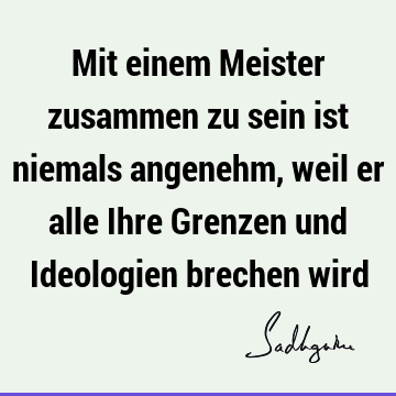 Mit einem Meister zusammen zu sein ist niemals angenehm, weil er alle Ihre Grenzen und Ideologien brechen