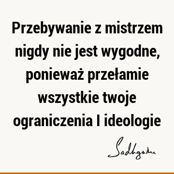 Przebywanie z mistrzem nigdy nie jest wygodne, ponieważ przełamie wszystkie twoje ograniczenia i