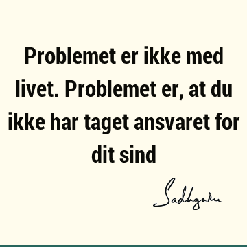 Problemet er ikke med livet. Problemet er, at du ikke har taget ansvaret for dit