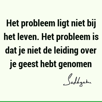 Het probleem ligt niet bij het leven. Het probleem is dat je niet de leiding over je geest hebt