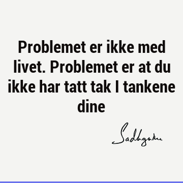 Problemet er ikke med livet. Problemet er at du ikke har tatt tak i tankene