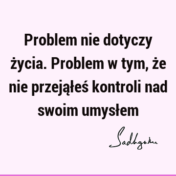 Problem nie dotyczy życia. Problem w tym, że nie przejąłeś kontroli nad swoim umysł