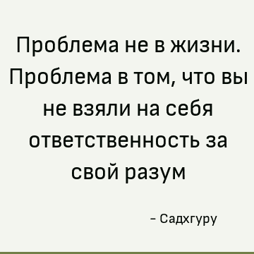 Проблема не в жизни. Проблема в том, что вы не взяли на себя ответственность за свой разум