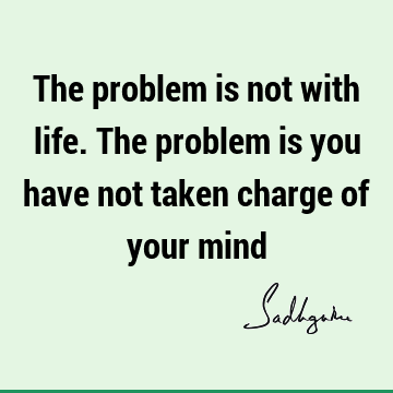 The problem is not with life. The problem is you have not taken charge of your