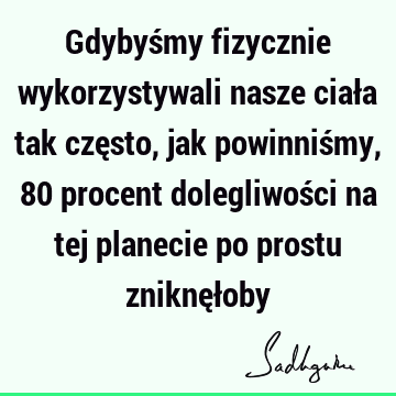 Gdybyśmy fizycznie wykorzystywali nasze ciała tak często, jak powinniśmy, 80 procent dolegliwości na tej planecie po prostu zniknęł