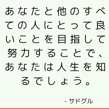 あなたと他のすべての人にとって良いことを目指して努力することで、あなたは人生を知るでしょう。