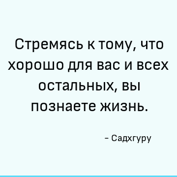 Стремясь к тому, что хорошо для вас и всех остальных, вы познаете жизнь