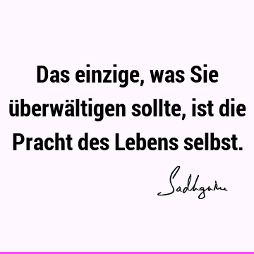 Das einzige, was Sie überwältigen sollte, ist die Pracht des Lebens