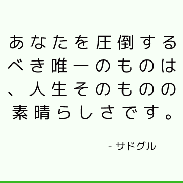 あなたを圧倒するべき唯一のものは、人生そのものの素晴らしさです。