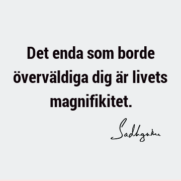 Det enda som borde överväldiga dig är livets