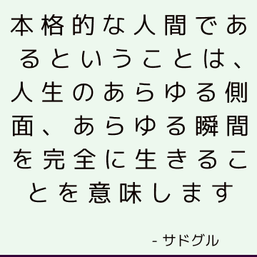 本格的な人間であるということは、人生のあらゆる側面、あらゆる瞬間を完全に生きることを意味します