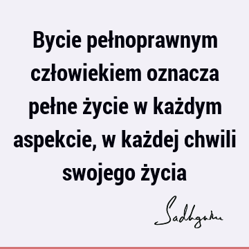 Bycie pełnoprawnym człowiekiem oznacza pełne życie w każdym aspekcie, w każdej chwili swojego ż