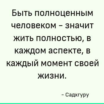 Быть полноценным человеком - значит жить полностью, в каждом аспекте, в каждый момент своей жизни