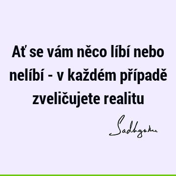 Ať se vám něco líbí nebo nelíbí - v každém případě zveličujete