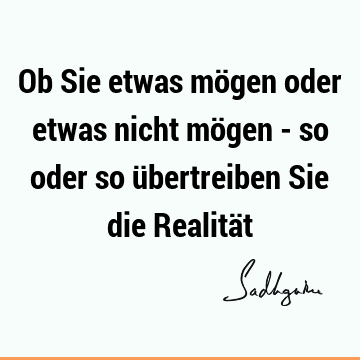 Ob Sie etwas mögen oder etwas nicht mögen - so oder so übertreiben Sie die Realitä