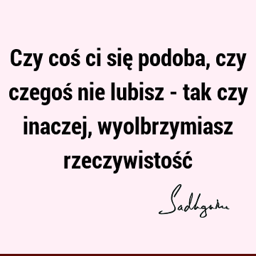 Czy coś ci się podoba, czy czegoś nie lubisz - tak czy inaczej, wyolbrzymiasz rzeczywistość