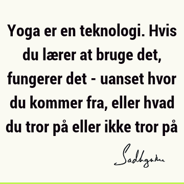 Yoga er en teknologi. Hvis du lærer at bruge det, fungerer det - uanset hvor du kommer fra, eller hvad du tror på eller ikke tror på