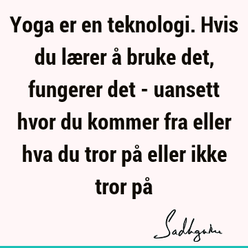 Yoga er en teknologi. Hvis du lærer å bruke det, fungerer det - uansett hvor du kommer fra eller hva du tror på eller ikke tror på