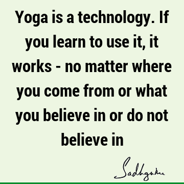 Yoga is a technology. If you learn to use it, it works - no matter where you come from or what you believe in or do not believe