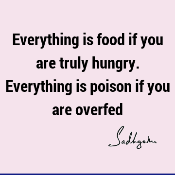 Everything is food if you are truly hungry. Everything is poison if you are