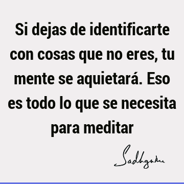 Si dejas de identificarte con cosas que no eres, tu mente se aquietará. Eso es todo lo que se necesita para