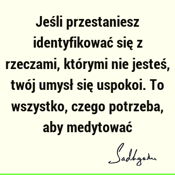 Jeśli przestaniesz identyfikować się z rzeczami, którymi nie jesteś, twój umysł się uspokoi. To wszystko, czego potrzeba, aby medytować