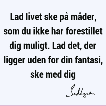 Lad livet ske på måder, som du ikke har forestillet dig muligt. Lad det, der ligger uden for din fantasi, ske med