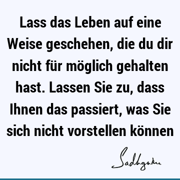 Lass das Leben auf eine Weise geschehen, die du dir nicht für möglich gehalten hast. Lassen Sie zu, dass Ihnen das passiert, was Sie sich nicht vorstellen kö