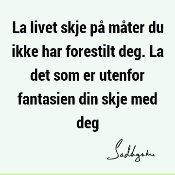 La livet skje på måter du ikke har forestilt deg. La det som er utenfor fantasien din skje med