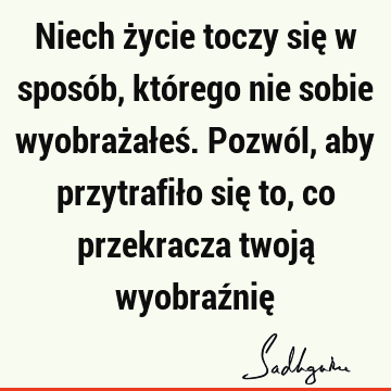 Niech życie toczy się w sposób, którego nie sobie wyobrażałeś. Pozwól, aby przytrafiło się to, co przekracza twoją wyobraźnię