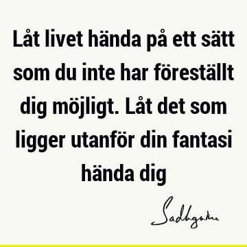 Låt livet hända på ett sätt som du inte har föreställt dig möjligt. Låt det som ligger utanför din fantasi hända