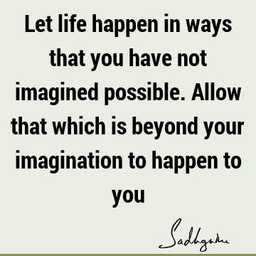 Let life happen in ways that you have not imagined possible. Allow that which is beyond your imagination to happen to