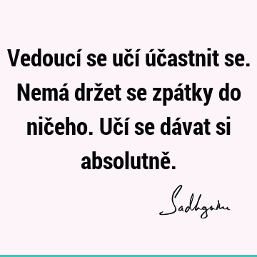 Vedoucí se učí účastnit se. Nemá držet se zpátky do ničeho. Učí se dávat si absolutně