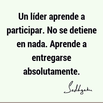 Un líder aprende a participar. No se detiene en nada. Aprende a entregarse