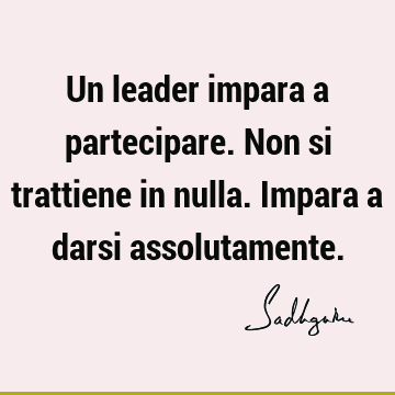 Un leader impara a partecipare. Non si trattiene in nulla. Impara a darsi