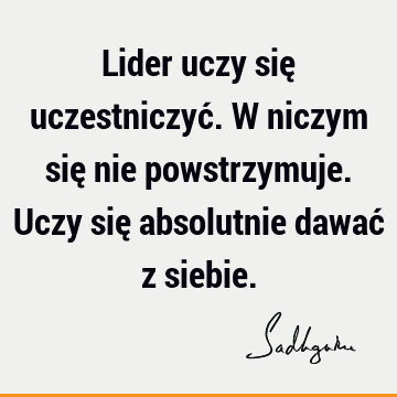 Lider uczy się uczestniczyć. W niczym się nie powstrzymuje. Uczy się absolutnie dawać z