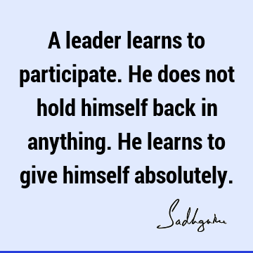 A leader learns to participate. He does not hold himself back in anything. He learns to give himself