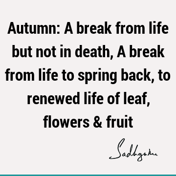 Autumn: A break from life but not in death, A break from life to spring back, to renewed life of leaf, flowers &