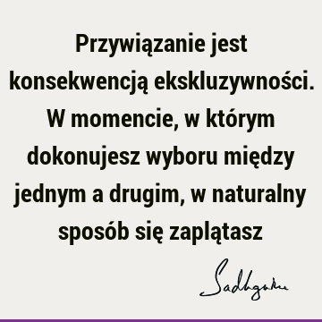 Przywiązanie jest konsekwencją ekskluzywności. W momencie, w którym dokonujesz wyboru między jednym a drugim, w naturalny sposób się zaplą