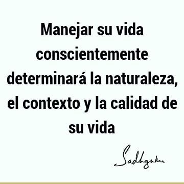 Manejar su vida conscientemente determinará la naturaleza, el contexto y la calidad de su