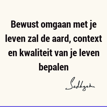 Bewust omgaan met je leven zal de aard, context en kwaliteit van je leven