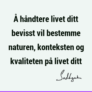 Å håndtere livet ditt bevisst vil bestemme naturen, konteksten og kvaliteten på livet